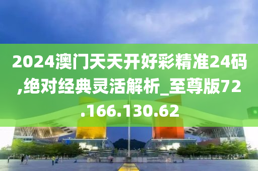 2024澳門天天開好彩精準(zhǔn)24碼,絕對經(jīng)典靈活解析_至尊版72.166.130.62