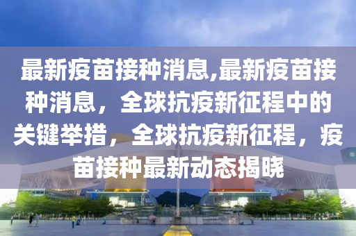 最新疫苗接種消息,最新疫苗接種消息，全球抗疫新征程中的關鍵舉措，全球抗疫新征程，疫苗接種最新動態(tài)揭曉