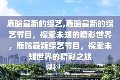 鹿晗最新的綜藝,鹿晗最新的綜藝節(jié)目，探索未知的精彩世界，鹿晗最新綜藝節(jié)目，探索未知世界的精彩之旅