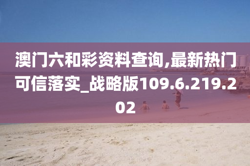 澳門六和彩資料查詢,最新熱門可信落實(shí)_戰(zhàn)略版109.6.219.202