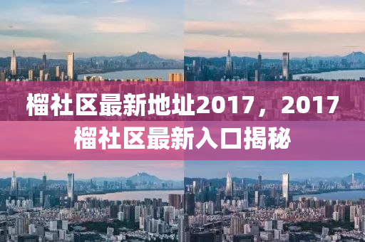 榴社區(qū)最新地址2017，2017榴社區(qū)最新入口揭秘