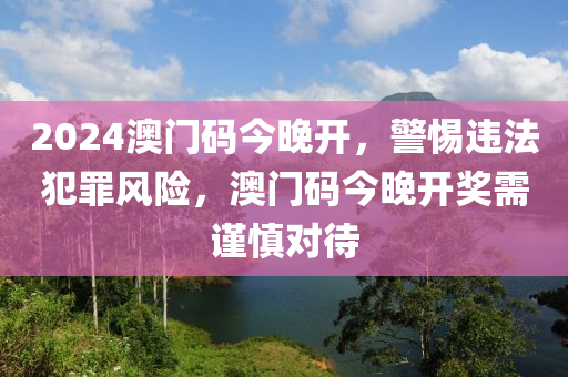 2024澳門碼今晚開，警惕違法犯罪風(fēng)險，澳門碼今晚開獎需謹(jǐn)慎對待