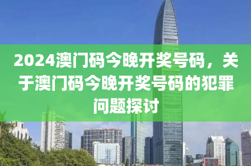 2024澳門碼今晚開獎號碼，關(guān)于澳門碼今晚開獎號碼的犯罪問題探討-第1張圖片-姜太公愛釣魚