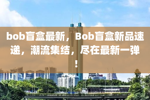 bob盲盒最新，Bob盲盒新品速遞，潮流集結(jié)，盡在最新一彈！