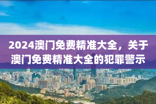 2024澳門免費精準大全，關于澳門免費精準大全的犯罪警示-第1張圖片-姜太公愛釣魚