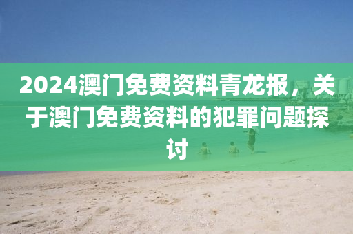 2024澳門免費資料青龍報，關(guān)于澳門免費資料的犯罪問題探討