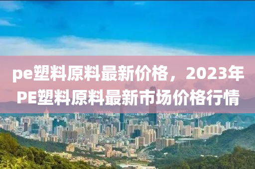 pe塑料原料最新價(jià)格，2023年P(guān)E塑料原料最新市場(chǎng)價(jià)格行情