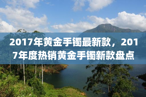 2017年黃金手鐲最新款，2017年度熱銷黃金手鐲新款盤點(diǎn)