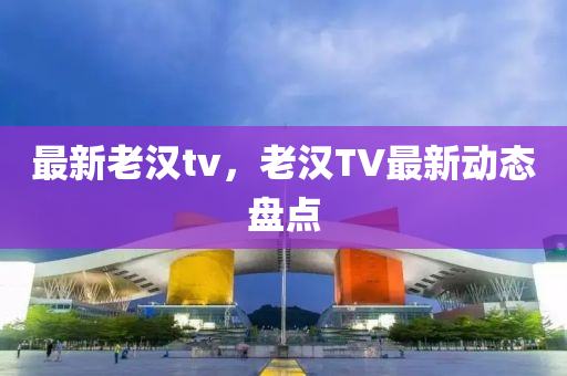 最新老漢tv，老漢TV最新動態(tài)盤點