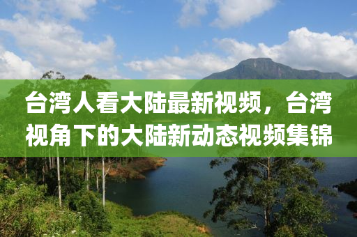 臺(tái)灣人看大陸最新視頻，臺(tái)灣視角下的大陸新動(dòng)態(tài)視頻集錦