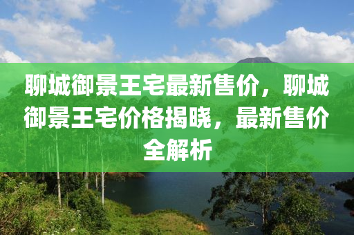 聊城御景王宅最新售價(jià)，聊城御景王宅價(jià)格揭曉，最新售價(jià)全解析