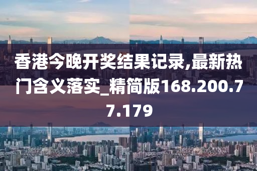 香港今晚開獎結果記錄,最新熱門含義落實_精簡版168.200.77.179