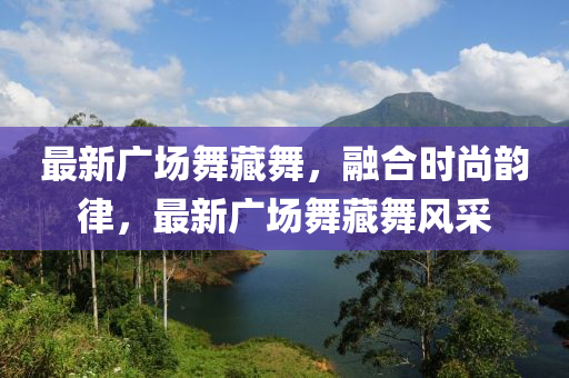 最新廣場舞藏舞，融合時尚韻律，最新廣場舞藏舞風采-第1張圖片-姜太公愛釣魚