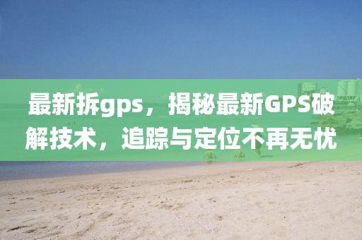 最新拆gps，揭秘最新GPS破解技術(shù)，追蹤與定位不再無憂