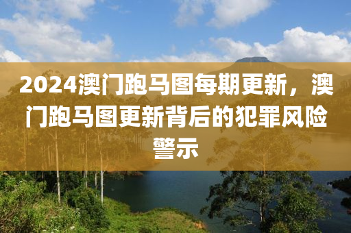 2024澳門跑馬圖每期更新，澳門跑馬圖更新背后的犯罪風險警示-第1張圖片-姜太公愛釣魚