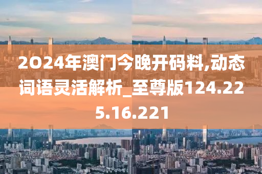 2O24年澳門今晚開碼料,動態(tài)詞語靈活解析_至尊版124.225.16.221