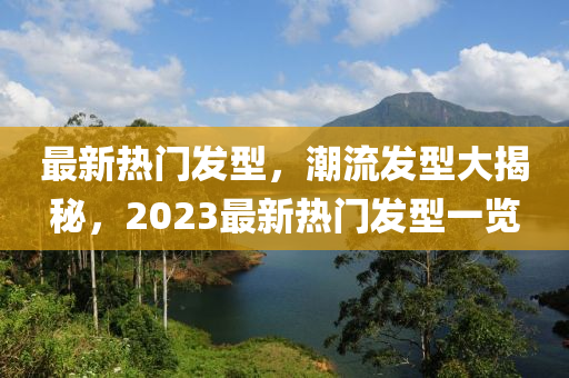 最新熱門發(fā)型，潮流發(fā)型大揭秘，2023最新熱門發(fā)型一覽-第1張圖片-姜太公愛釣魚