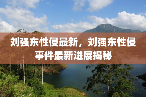 劉強東性侵最新，劉強東性侵事件最新進展揭秘