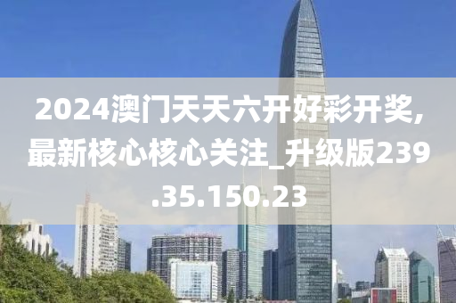 2024澳門天天六開好彩開獎,最新核心核心關(guān)注_升級版239.35.150.23