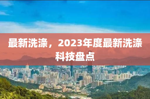 最新洗滌，2023年度最新洗滌科技盤點