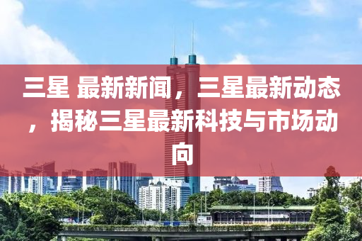 三星 最新新聞，三星最新動態(tài)，揭秘三星最新科技與市場動向-第1張圖片-姜太公愛釣魚