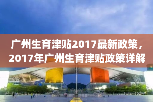 廣州生育津貼2017最新政策，2017年廣州生育津貼政策詳解