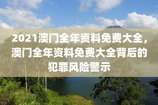 2021澳門全年資料免費大全，澳門全年資料免費大全背后的犯罪風險警示-第1張圖片-姜太公愛釣魚