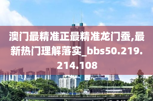 澳門最精準(zhǔn)正最精準(zhǔn)龍門蠶,最新熱門理解落實_bbs50.219.214.108