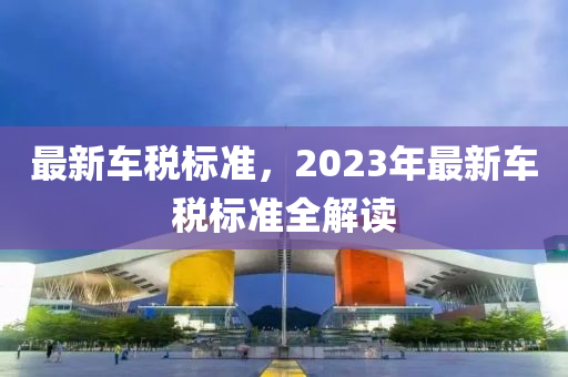 最新車稅標(biāo)準(zhǔn)，2023年最新車稅標(biāo)準(zhǔn)全解讀