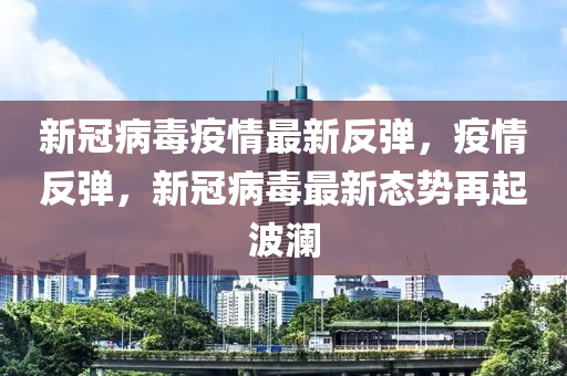 新冠病毒疫情最新反彈，疫情反彈，新冠病毒最新態(tài)勢再起波瀾