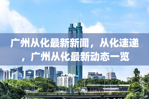 廣州從化最新新聞，從化速遞，廣州從化最新動態(tài)一覽-第1張圖片-姜太公愛釣魚