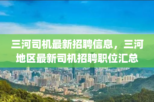 三河司機最新招聘信息，三河地區(qū)最新司機招聘職位匯總