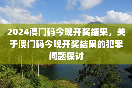 2024澳門(mén)碼今晚開(kāi)獎(jiǎng)結(jié)果，關(guān)于澳門(mén)碼今晚開(kāi)獎(jiǎng)結(jié)果的犯罪問(wèn)題探討-第1張圖片-姜太公愛(ài)釣魚(yú)