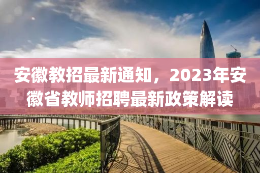 安徽教招最新通知，2023年安徽省教師招聘最新政策解讀