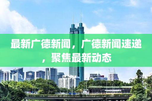 最新廣德新聞，廣德新聞速遞，聚焦最新動(dòng)態(tài)