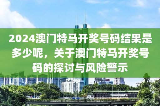 2024澳門特馬開獎(jiǎng)號(hào)碼結(jié)果是多少呢，關(guān)于澳門特馬開獎(jiǎng)號(hào)碼的探討與風(fēng)險(xiǎn)警示-第1張圖片-姜太公愛釣魚